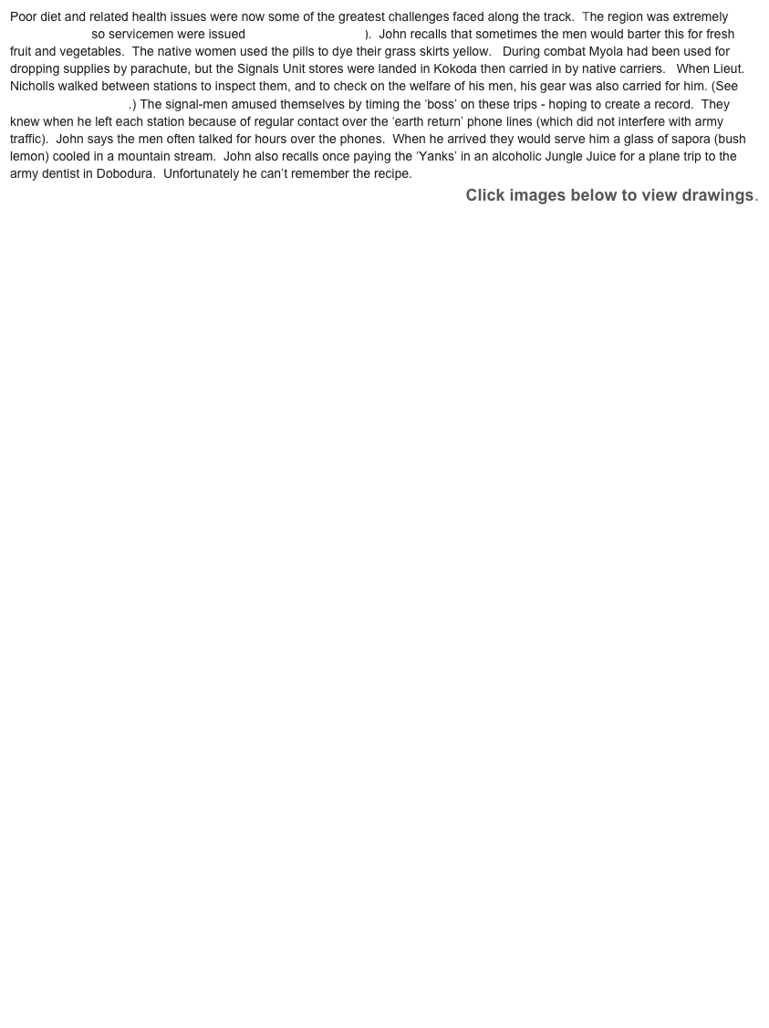 Poor diet and related health issues were now some of the greatest challenges faced along the track.  The region was extremely Malaria prone so servicemen were issued Atabrine (mepacrine).  John recalls that sometimes the men would barter this for fresh fruit and vegetables.  The native women used the pills to dye their grass skirts yellow.   During combat Myola had been used for dropping supplies by parachute, but the Signals Unit stores were landed in Kokoda then carried in by native carriers.   When Lieut. Nicholls walked between stations to inspect them, and to check on the welfare of his men, his gear was also carried for him. (See Fuzzy Wuzzy Angels.) The signal-men amused themselves by timing the ‘boss’ on these trips - hoping to create a record.  They knew when he left each station because of regular contact over the ‘earth return’ phone lines (which did not interfere with army traffic).  John says the men often talked for hours over the phones.  When he arrived they would serve him a glass of sapora (bush lemon) cooled in a mountain stream.  John also recalls once paying the ‘Yanks’ in an alcoholic Jungle Juice for a plane trip to the army dentist in Dobodura.  Unfortunately he can’t remember the recipe.
Click images below to view drawings. 